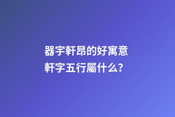 器宇軒昂的好寓意 軒字五行屬什么？